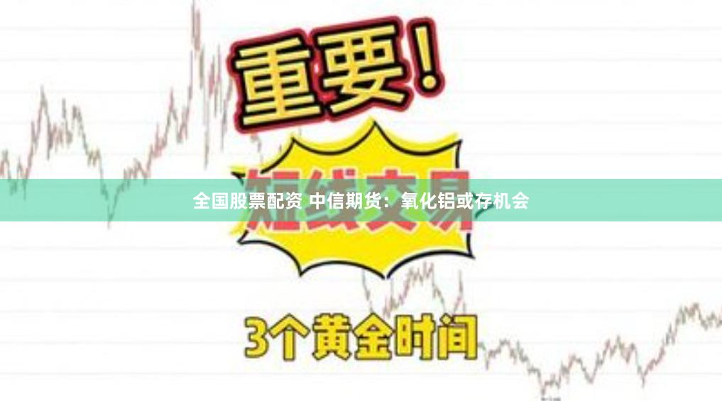 全国股票配资 中信期货：氧化铝或存机会