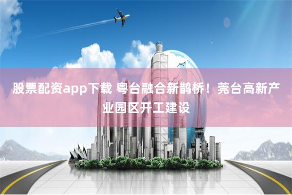 股票配资app下载 粤台融合新鹊桥！莞台高新产业园区开工建设