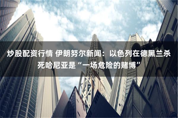 炒股配资行情 伊朗努尔新闻：以色列在德黑兰杀死哈尼亚是“一场危险的赌博”