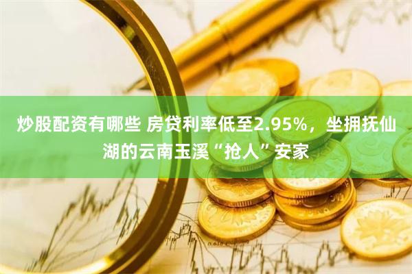 炒股配资有哪些 房贷利率低至2.95%，坐拥抚仙湖的云南玉溪“抢人”安家