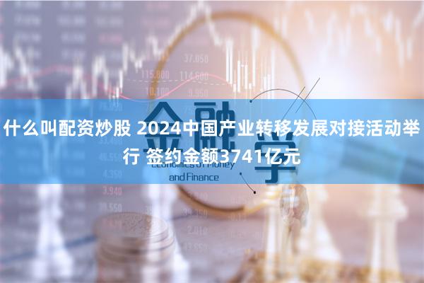 什么叫配资炒股 2024中国产业转移发展对接活动举行 签约金额3741亿元