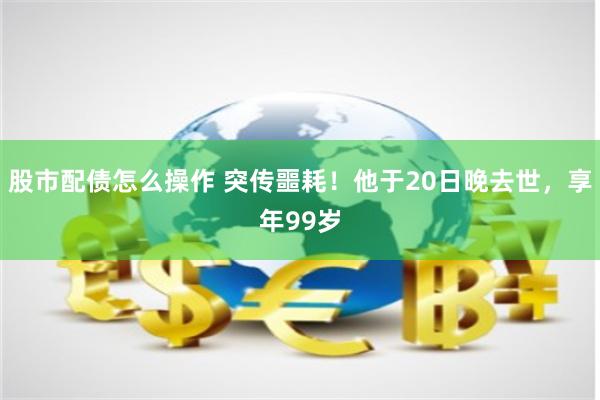 股市配债怎么操作 突传噩耗！他于20日晚去世，享年99岁