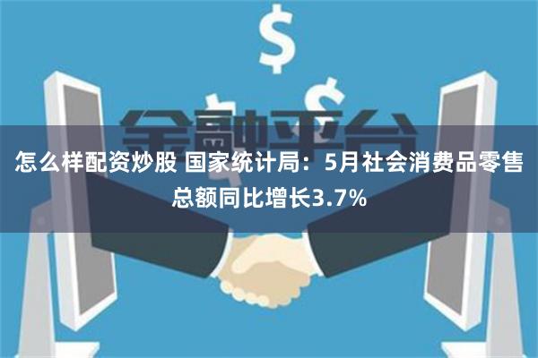 怎么样配资炒股 国家统计局：5月社会消费品零售总额同比增长3.7%