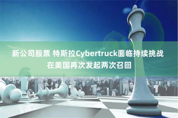 新公司股票 特斯拉Cybertruck面临持续挑战 在美国再次发起两次召回