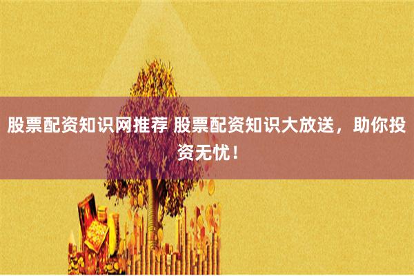 股票配资知识网推荐 股票配资知识大放送，助你投资无忧！