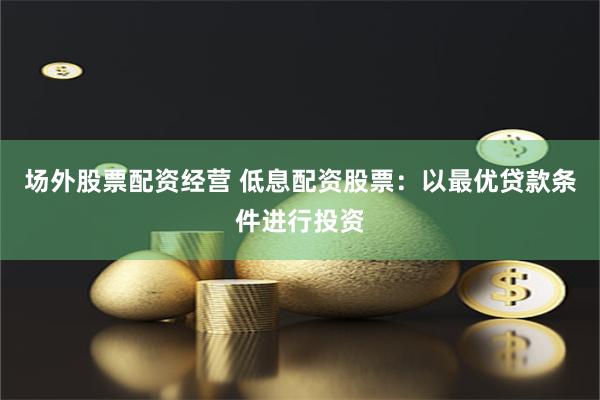 场外股票配资经营 低息配资股票：以最优贷款条件进行投资