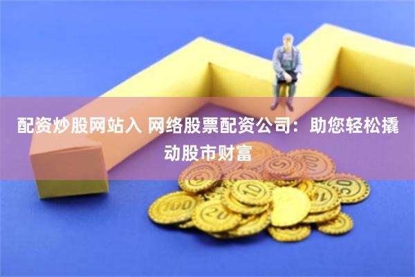 配资炒股网站入 网络股票配资公司：助您轻松撬动股市财富