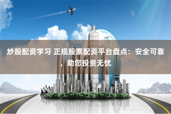 炒股配资学习 正规股票配资平台盘点：安全可靠，助您投资无忧