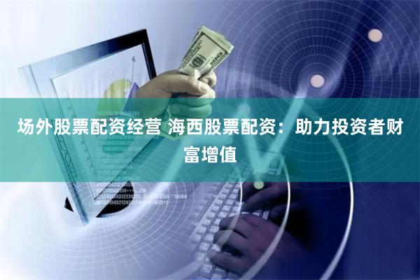 场外股票配资经营 海西股票配资：助力投资者财富增值