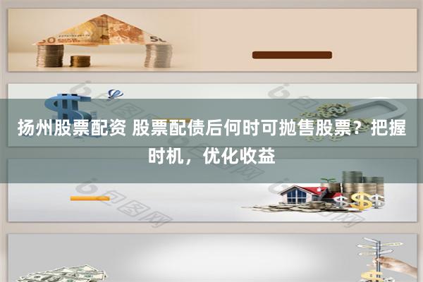 扬州股票配资 股票配债后何时可抛售股票？把握时机，优化收益