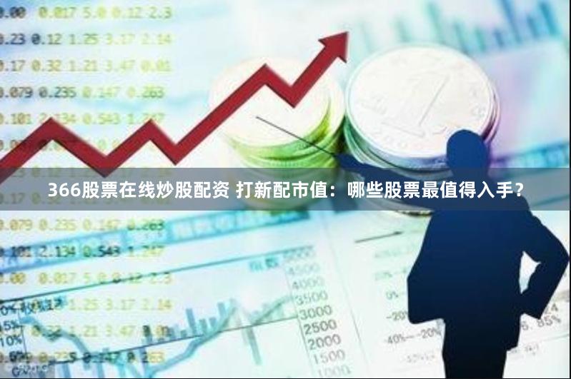 366股票在线炒股配资 打新配市值：哪些股票最值得入手？