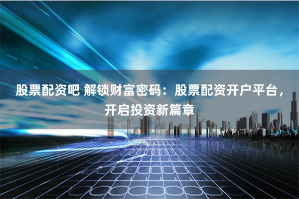 股票配资吧 解锁财富密码：股票配资开户平台，开启投资新篇章