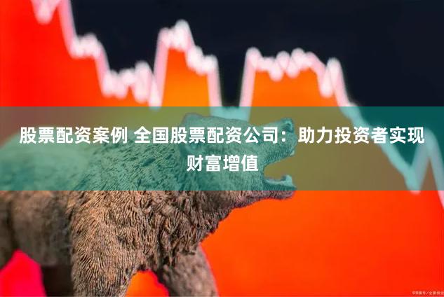 股票配资案例 全国股票配资公司：助力投资者实现财富增值