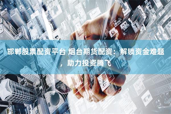 邯郸股票配资平台 烟台期货配资：解锁资金难题，助力投资腾飞