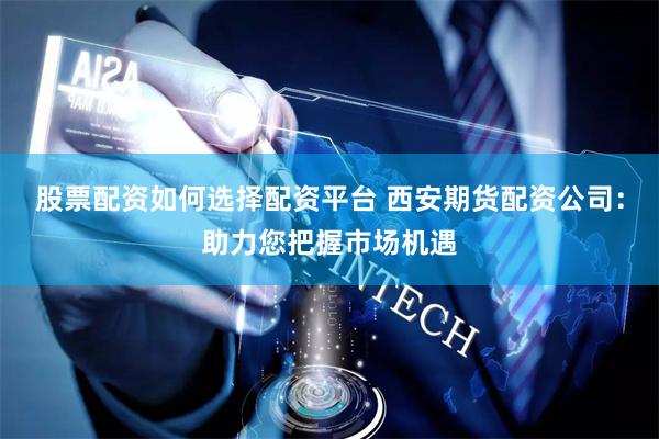 股票配资如何选择配资平台 西安期货配资公司：助力您把握市场机遇