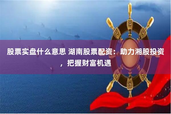 股票实盘什么意思 湖南股票配资：助力湘股投资，把握财富机遇
