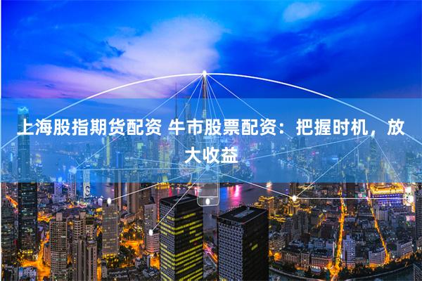 上海股指期货配资 牛市股票配资：把握时机，放大收益