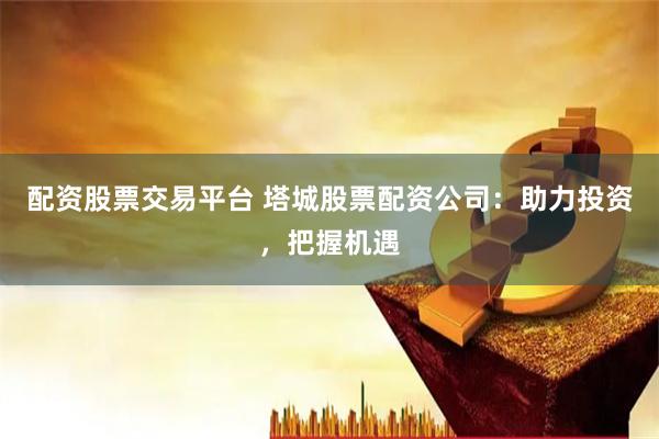 配资股票交易平台 塔城股票配资公司：助力投资，把握机遇