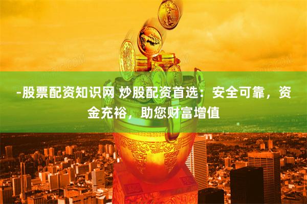 -股票配资知识网 炒股配资首选：安全可靠，资金充裕，助您财富增值